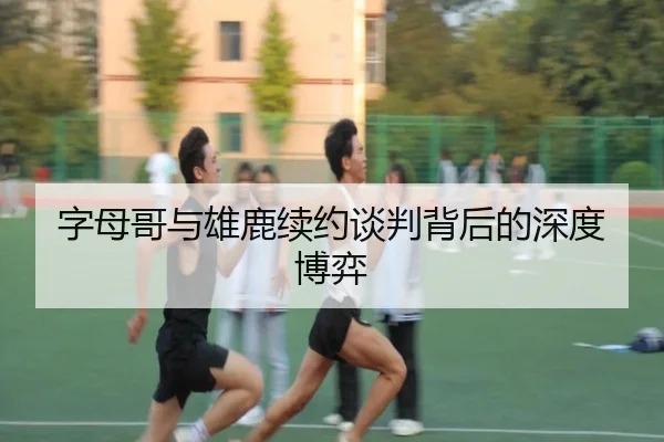 字母哥与雄鹿续约谈判背后的深度博弈